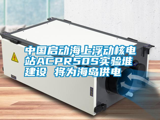 中國啟動(dòng)海上浮動(dòng)核電站ACPR50S實(shí)驗(yàn)堆建設(shè) 將為海島供電