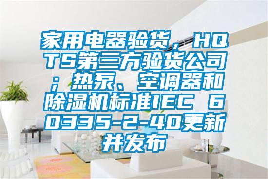 家用電器驗貨，HQTS第三方驗貨公司；熱泵、空調(diào)器和除濕機(jī)標(biāo)準(zhǔn)IEC 60335-2-40更新并發(fā)布