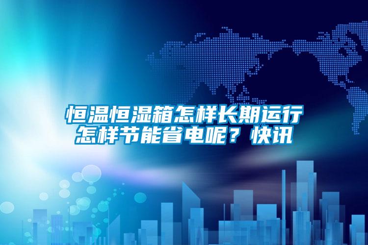 恒溫恒濕箱怎樣長(zhǎng)期運(yùn)行怎樣節(jié)能省電呢？快訊