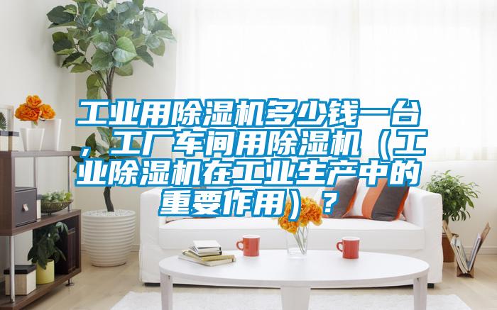 工業(yè)用除濕機多少錢一臺，工廠車間用除濕機（工業(yè)除濕機在工業(yè)生產中的重要作用）？