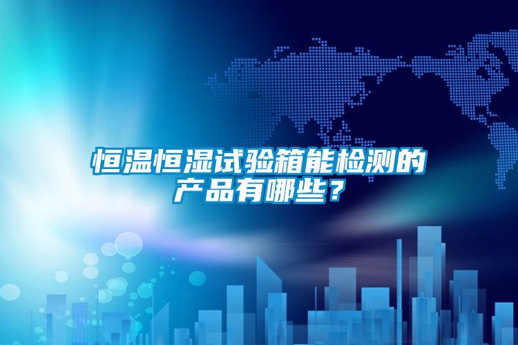 恒溫恒濕試驗(yàn)箱能檢測(cè)的產(chǎn)品有哪些？