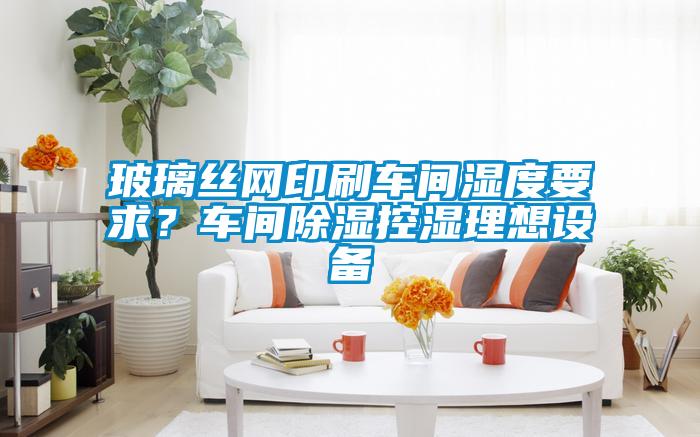 玻璃絲網(wǎng)印刷車間濕度要求？車間除濕控濕理想設(shè)備