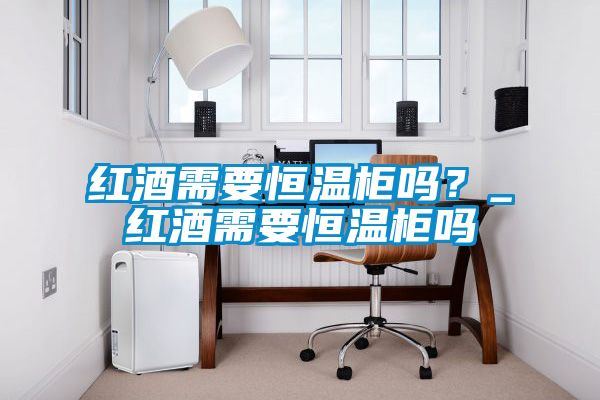 紅酒需要恒溫柜嗎？_紅酒需要恒溫柜嗎