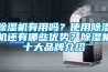 除濕機(jī)有用嗎？使用除濕機(jī)還有哪些優(yōu)勢？除濕機(jī)十大品牌介紹